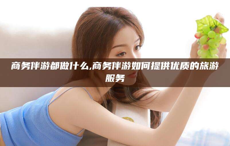 沭阳商务伴游都做什么,商务伴游如何提供优质的旅游服务
