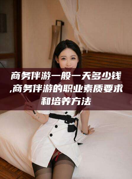 沭阳商务伴游一般一天多少钱,商务伴游的职业素质要求和培养方法
