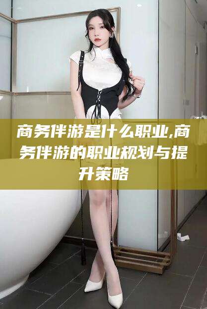 沭阳商务伴游是什么职业,商务伴游的职业规划与提升策略