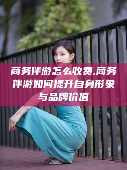 沭阳商务伴游怎么收费,商务伴游如何提升自身形象与品牌价值