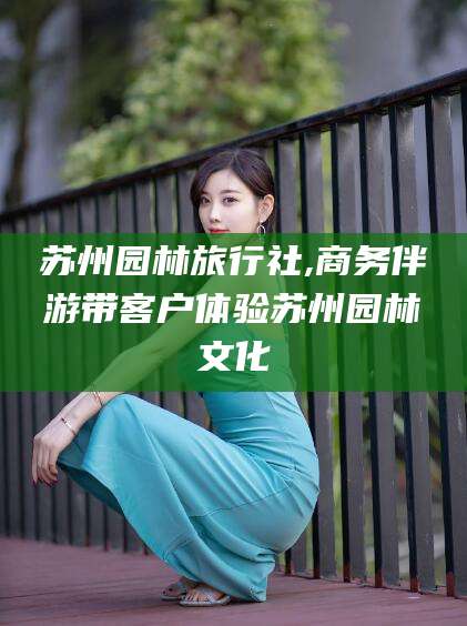 沭阳苏州园林旅行社,商务伴游带客户体验苏州园林文化