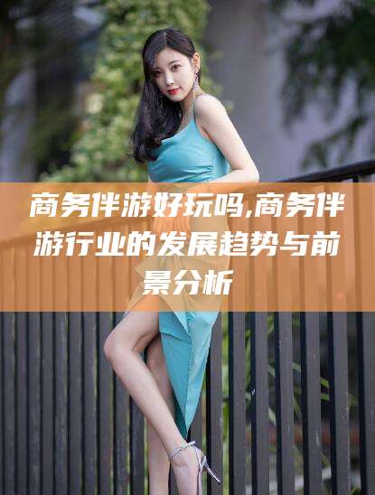 沭阳商务伴游好玩吗,商务伴游行业的发展趋势与前景分析