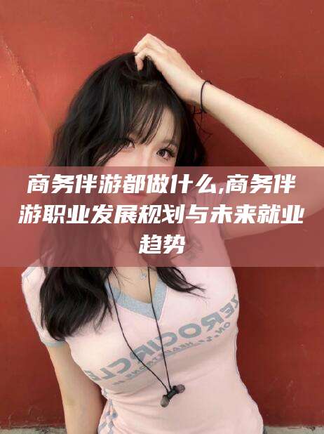 沭阳商务伴游都做什么,商务伴游职业发展规划与未来就业趋势