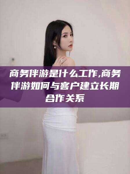 沭阳商务伴游是什么工作,商务伴游如何与客户建立长期合作关系