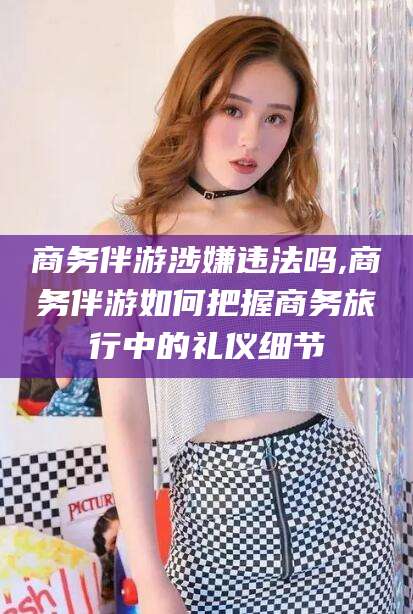 沭阳商务伴游涉嫌违法吗,商务伴游如何把握商务旅行中的礼仪细节