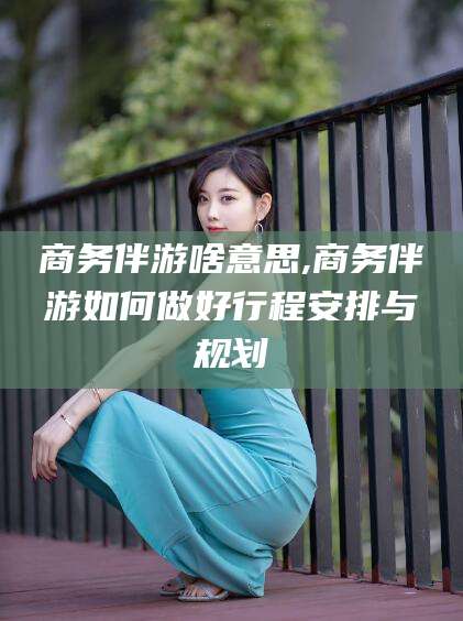 沭阳商务伴游啥意思,商务伴游如何做好行程安排与规划
