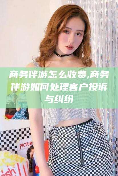 沭阳商务伴游怎么收费,商务伴游如何处理客户投诉与纠纷