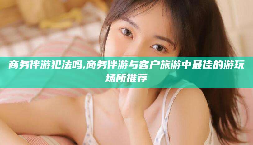 沭阳商务伴游犯法吗,商务伴游与客户旅游中最佳的游玩场所推荐