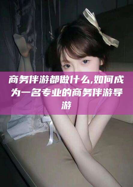 沭阳商务伴游都做什么,如何成为一名专业的商务伴游导游