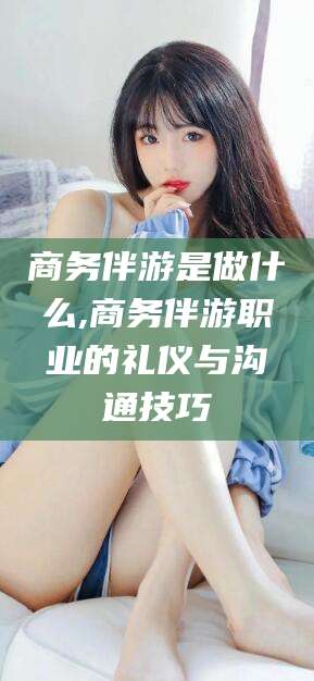 沭阳商务伴游是做什么,商务伴游职业的礼仪与沟通技巧