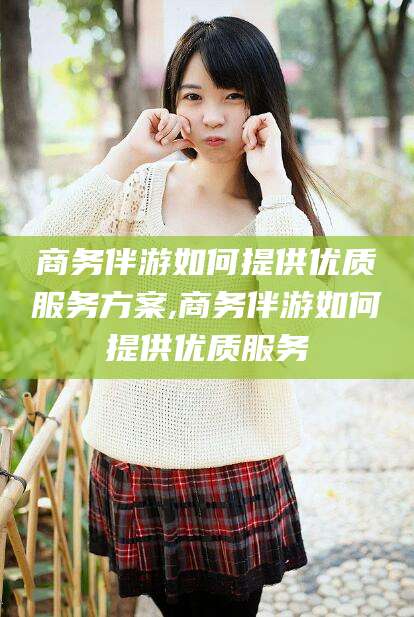 沭阳商务伴游如何提供优质服务方案,商务伴游如何提供优质服务
