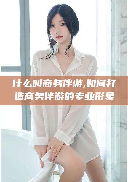沭阳什么叫商务伴游,如何打造商务伴游的专业形象