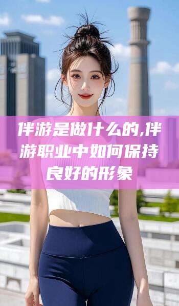 沭阳伴游是做什么的,伴游职业中如何保持良好的形象