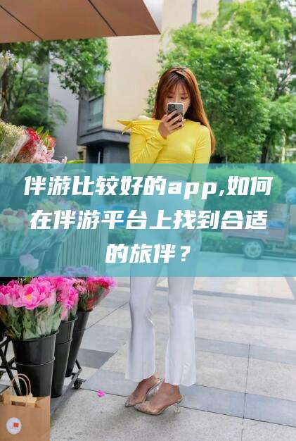 沭阳伴游比较好的app,如何在伴游平台上找到合适的旅伴？