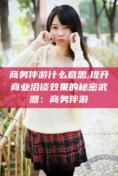沭阳商务伴游什么意思,提升商业洽谈效果的秘密武器：商务伴游