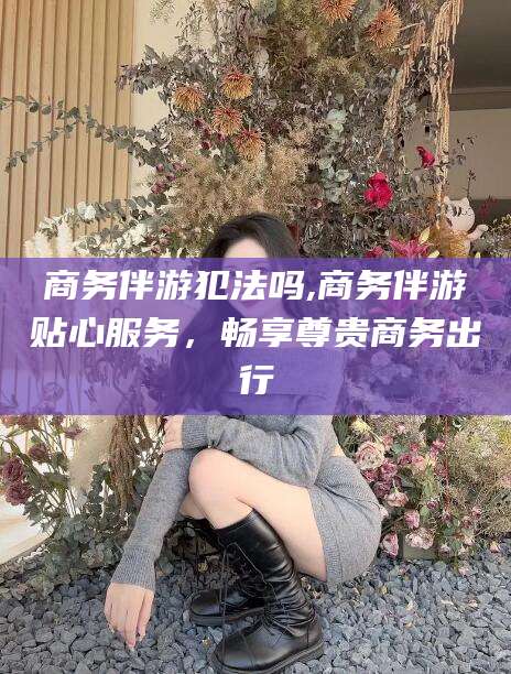 沭阳商务伴游犯法吗,商务伴游贴心服务，畅享尊贵商务出行