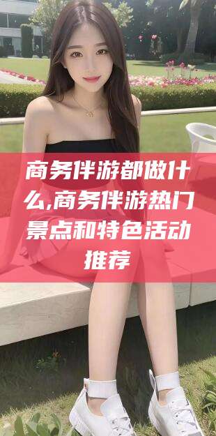 沭阳商务伴游都做什么,商务伴游热门景点和特色活动推荐