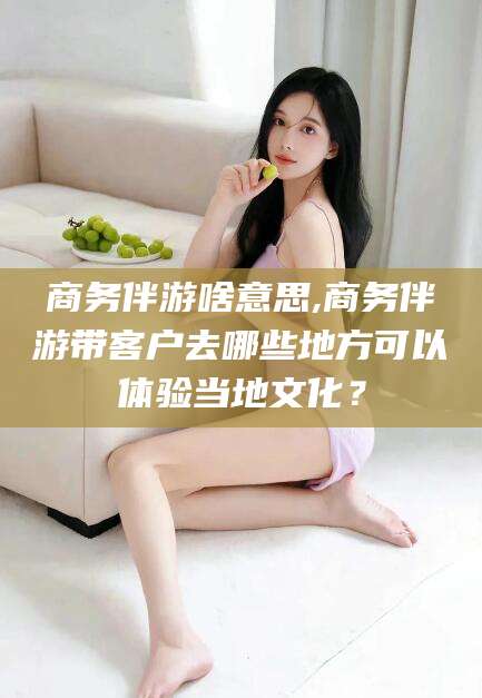 沭阳商务伴游啥意思,商务伴游带客户去哪些地方可以体验当地文化？