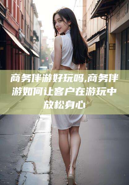 沭阳商务伴游好玩吗,商务伴游如何让客户在游玩中放松身心