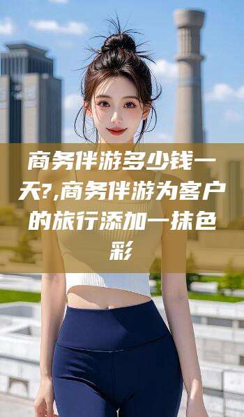 沭阳商务伴游多少钱一天?,商务伴游为客户的旅行添加一抹色彩