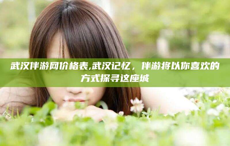 沭阳武汉伴游网价格表,武汉记忆，伴游将以你喜欢的方式探寻这座城