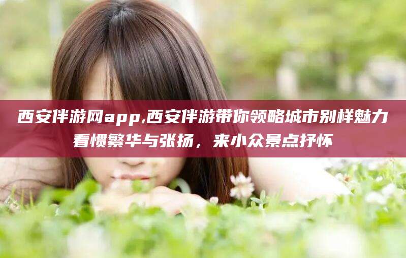 沭阳西安伴游网app,西安伴游带你领略城市别样魅力看惯繁华与张扬，来小众景点抒怀