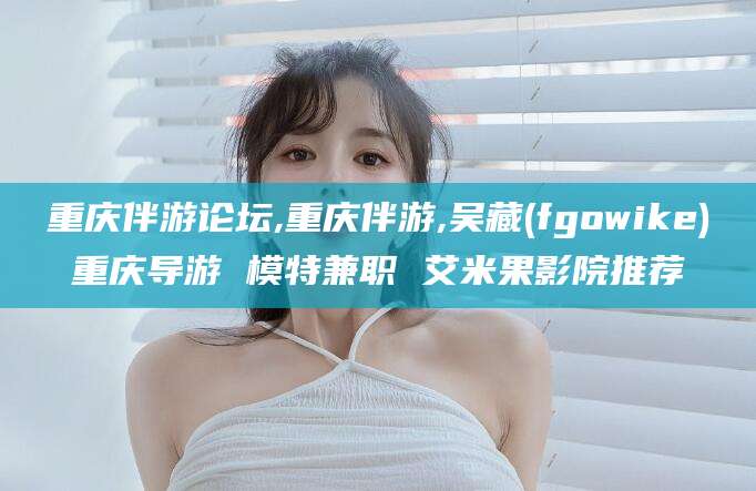 沭阳重庆伴游论坛,重庆伴游,吴藏(fgowike)重庆导游 模特兼职 艾米果影院推荐