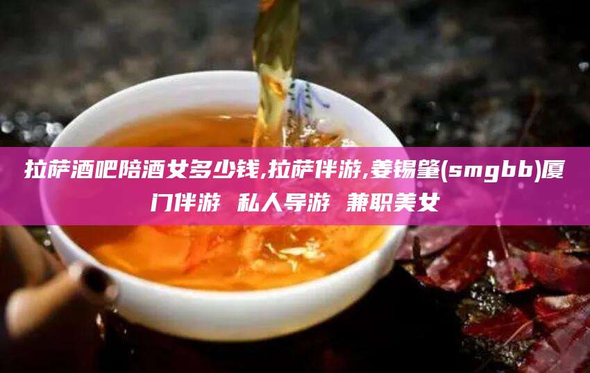 沭阳拉萨酒吧陪酒女多少钱,拉萨伴游,姜锡肇(smgbb)厦门伴游 私人导游 兼职美女