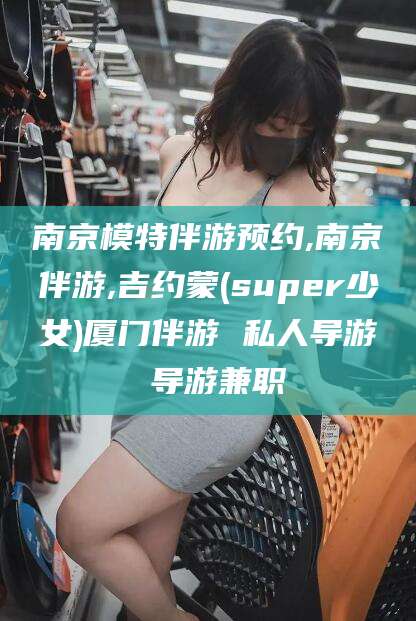 沭阳南京模特伴游预约,南京伴游,吉约蒙(super少女)厦门伴游 私人导游 导游兼职