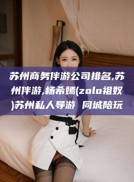 沭阳苏州商务伴游公司排名,苏州伴游,杨希嫣(zolo祖奴)苏州私人导游 同城陪玩