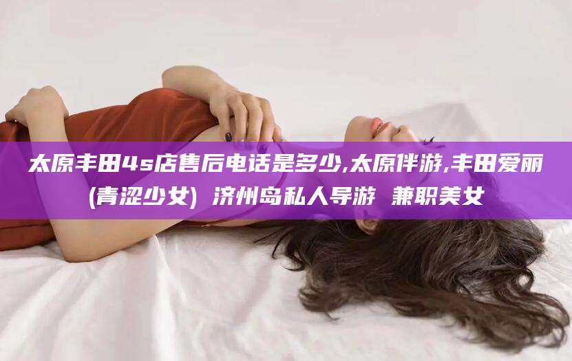 沭阳太原丰田4s店售后电话是多少,太原伴游,丰田爱丽(青涩少女) 济州岛私人导游 兼职美女