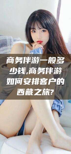 沭阳商务伴游一般多少钱,商务伴游如何安排客户的西藏之旅?