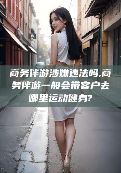 沭阳商务伴游涉嫌违法吗,商务伴游一般会带客户去哪里运动健身?