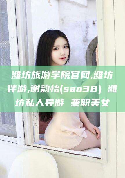 沭阳潍坊旅游学院官网,潍坊伴游,谢韵怡(sao38) 潍坊私人导游 兼职美女