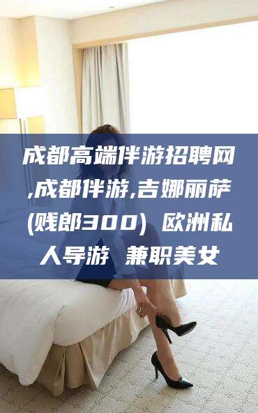 沭阳成都高端伴游招聘网,成都伴游,吉娜丽萨(贱郎300) 欧洲私人导游 兼职美女