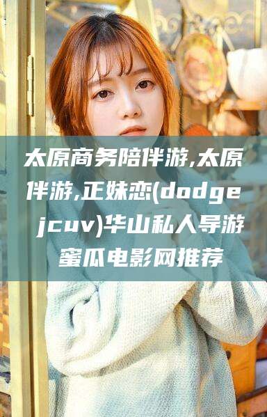 沭阳太原商务陪伴游,太原伴游,正妹恋(dodge jcuv)华山私人导游 蜜瓜电影网推荐