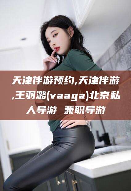 沭阳天津伴游预约,天津伴游,王羽潞(vaaga)北京私人导游 兼职导游