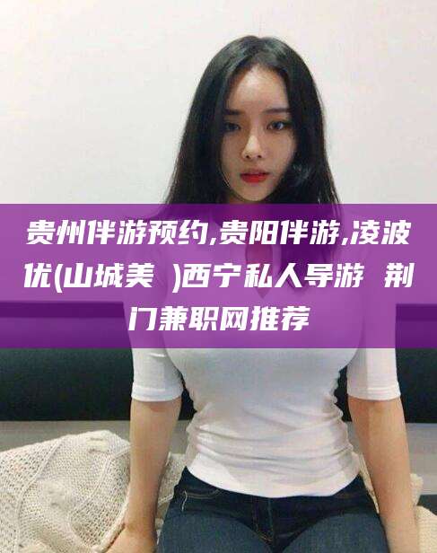 沭阳贵州伴游预约,贵阳伴游,凌波优(山城美姫)西宁私人导游 荆门兼职网推荐