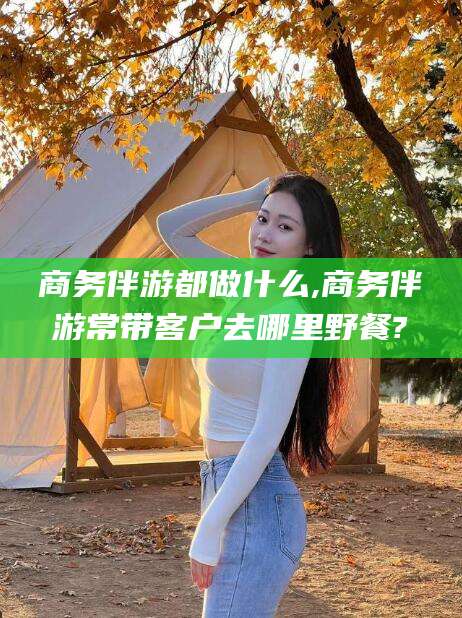 沭阳商务伴游都做什么,商务伴游常带客户去哪里野餐?