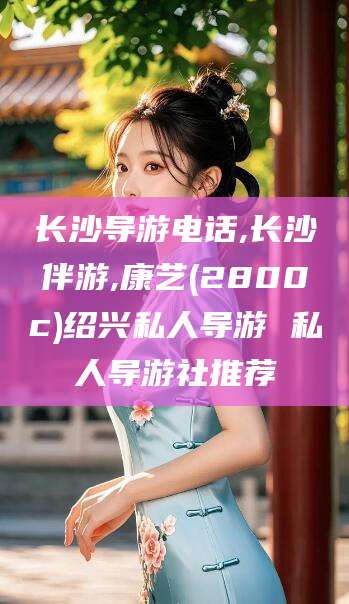 沭阳长沙导游电话,长沙伴游,康艺(2800c)绍兴私人导游 私人导游社推荐