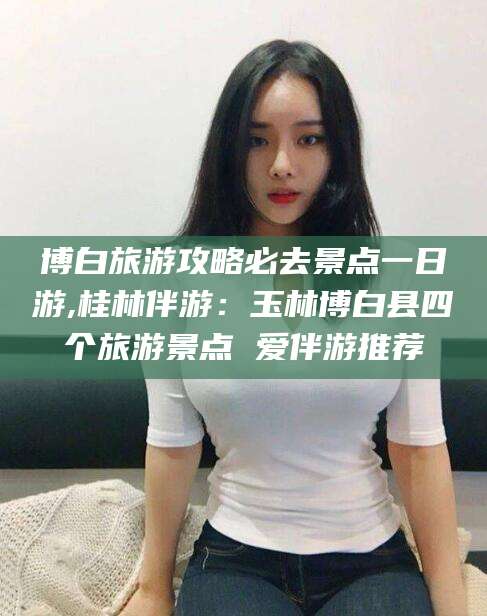 沭阳博白旅游攻略必去景点一日游,桂林伴游：玉林博白县四个旅游景点 爱伴游推荐