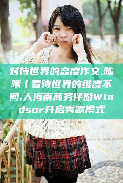 沭阳对待世界的态度作文,陈曦丨看待世界的维度不同,人海南商务伴游Windsor开启秀霸模式