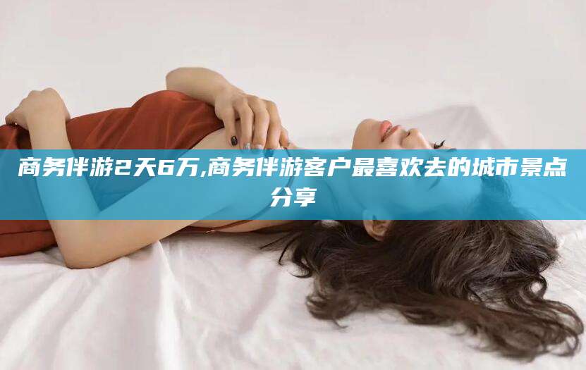沭阳商务伴游2天6万,商务伴游客户最喜欢去的城市景点分享