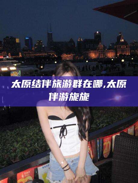 沭阳太原结伴旅游群在哪,太原伴游旎旎