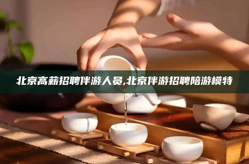 沭阳北京高薪招聘伴游人员,北京伴游招聘陪游模特