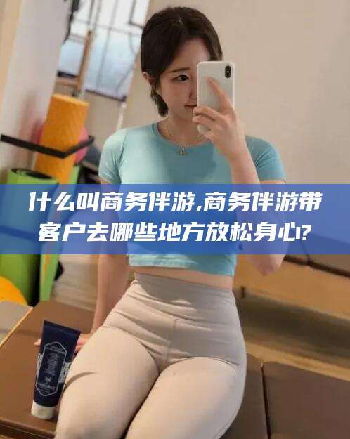 沭阳什么叫商务伴游,商务伴游带客户去哪些地方放松身心?