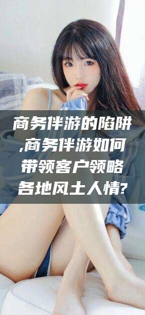 沭阳商务伴游的陷阱,商务伴游如何带领客户领略各地风土人情?