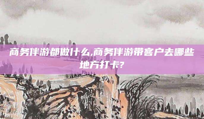 沭阳商务伴游都做什么,商务伴游带客户去哪些地方打卡?