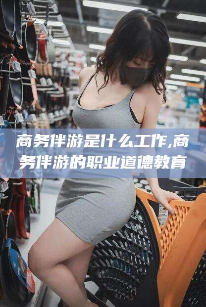 沭阳商务伴游是什么工作,商务伴游的职业道德教育