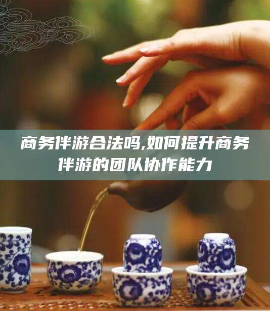 沭阳商务伴游合法吗,如何提升商务伴游的团队协作能力